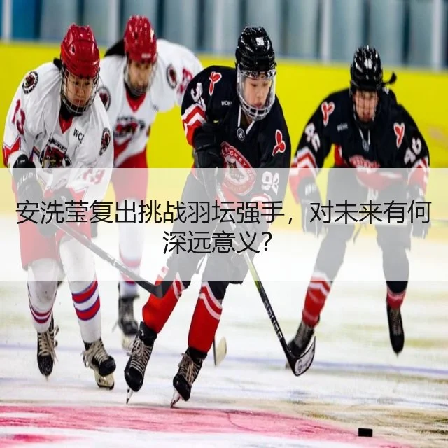 安洗莹复出挑战羽坛强手，对未来有何深远意义？