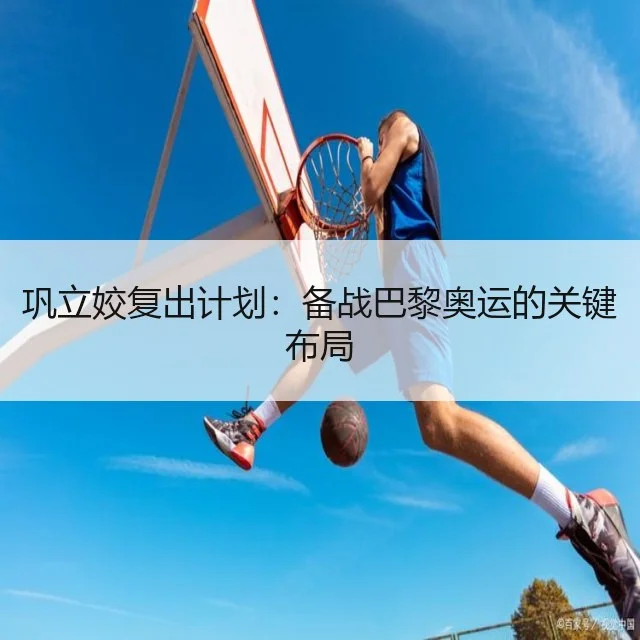 巩立姣复出计划：备战巴黎奥运的关键布局